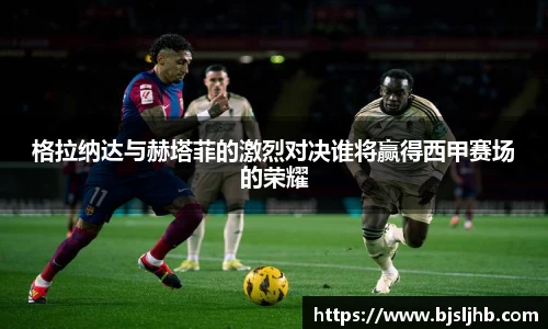 格拉纳达与赫塔菲的激烈对决谁将赢得西甲赛场的荣耀